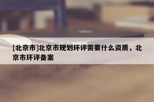 [北京市]北京市規劃環評需要什么資質，北京市環評備案
