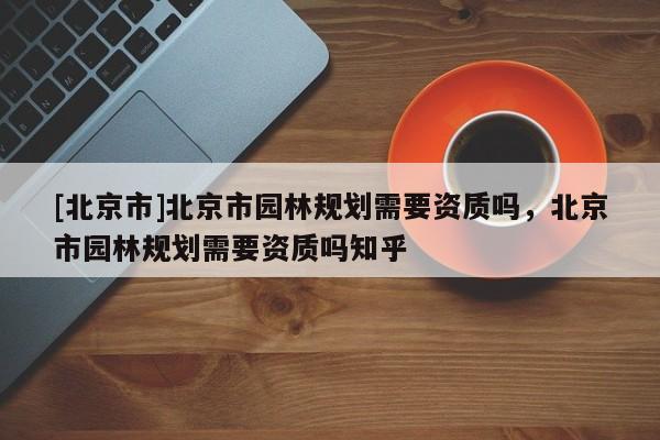 [北京市]北京市園林規劃需要資質嗎，北京市園林規劃需要資質嗎知乎