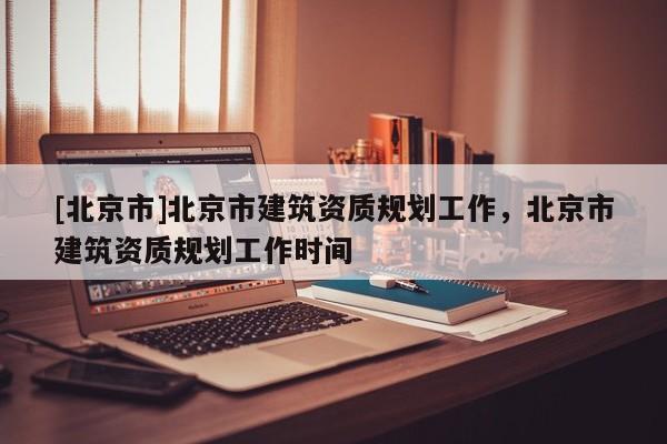 [北京市]北京市建筑資質規(guī)劃工作，北京市建筑資質規(guī)劃工作時間
