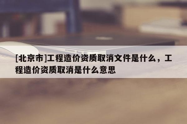 [北京市]工程造價資質取消文件是什么，工程造價資質取消是什么意思