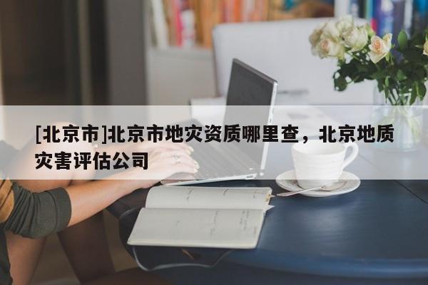 [北京市]北京市地災(zāi)資質(zhì)哪里查，北京地質(zhì)災(zāi)害評估公司