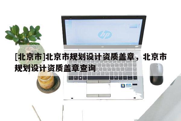 [北京市]北京市規劃設計資質蓋章，北京市規劃設計資質蓋章查詢