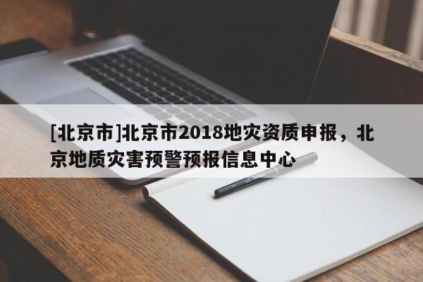[北京市]北京市2018地災(zāi)資質(zhì)申報，北京地質(zhì)災(zāi)害預(yù)警預(yù)報信息中心