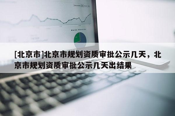 [北京市]北京市規劃資質審批公示幾天，北京市規劃資質審批公示幾天出結果