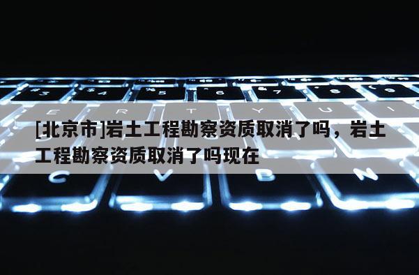 [北京市]巖土工程勘察資質取消了嗎，巖土工程勘察資質取消了嗎現在