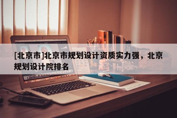 [北京市]北京市規劃設計資質實力強，北京規劃設計院排名