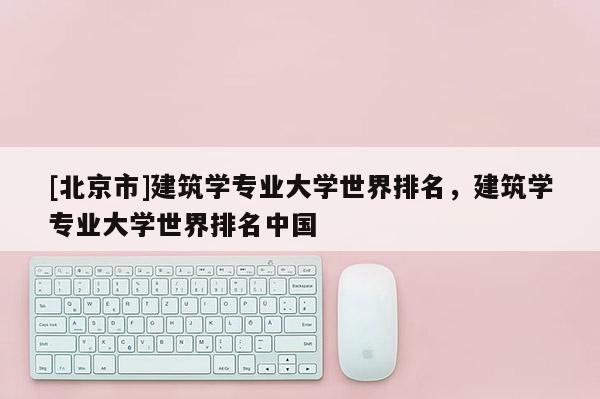 [北京市]建筑學專業大學世界排名，建筑學專業大學世界排名中國