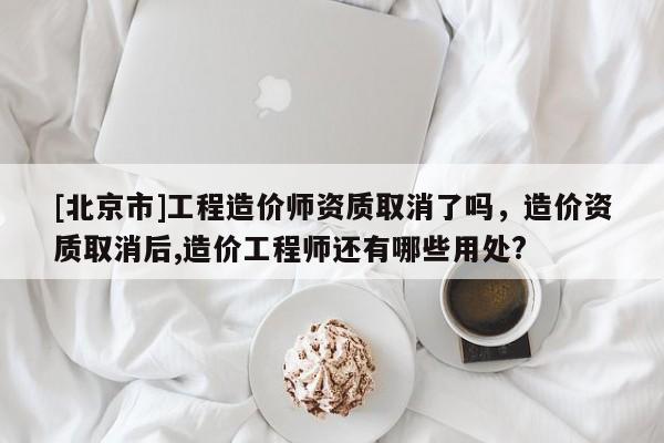 [北京市]工程造價師資質(zhì)取消了嗎，造價資質(zhì)取消后,造價工程師還有哪些用處?