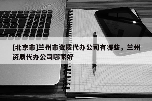 [北京市]蘭州市資質(zhì)代辦公司有哪些，蘭州資質(zhì)代辦公司哪家好