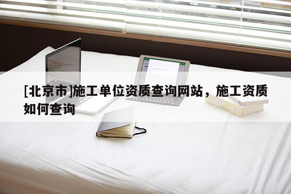 [北京市]施工單位資質(zhì)查詢網(wǎng)站，施工資質(zhì)如何查詢
