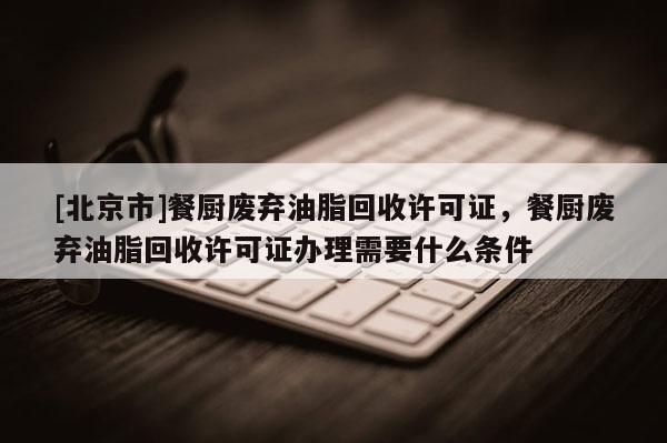 [北京市]餐廚廢棄油脂回收許可證，餐廚廢棄油脂回收許可證辦理需要什么條件