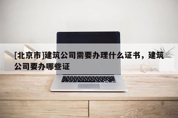 [北京市]建筑公司需要辦理什么證書，建筑公司要辦哪些證