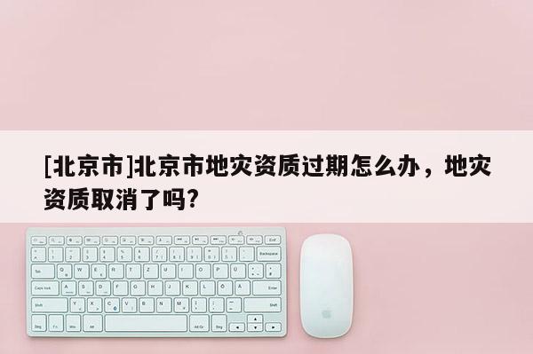 [北京市]北京市地災資質過期怎么辦，地災資質取消了嗎?