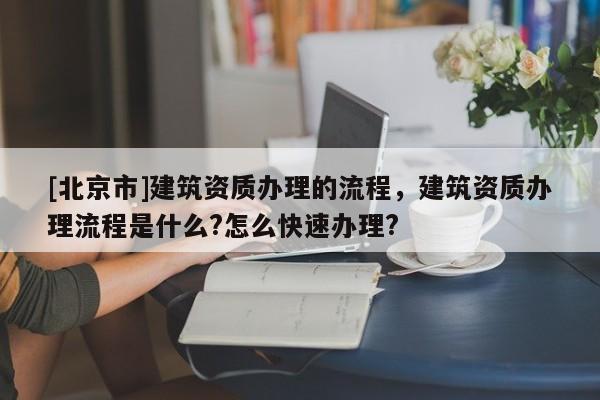 [北京市]建筑資質辦理的流程，建筑資質辦理流程是什么?怎么快速辦理?