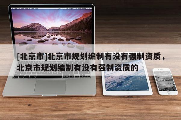 [北京市]北京市規劃編制有沒有強制資質，北京市規劃編制有沒有強制資質的