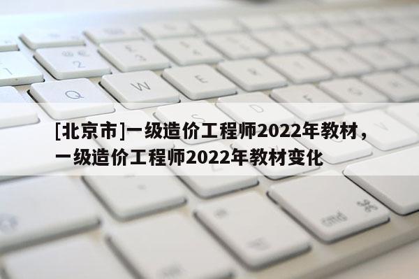 [北京市]一級造價工程師2022年教材，一級造價工程師2022年教材變化
