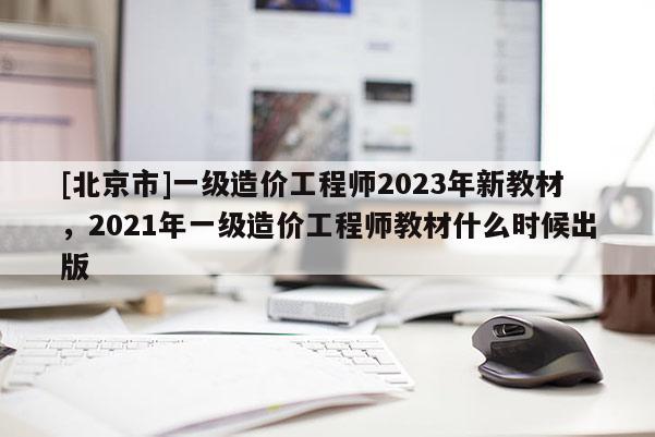 [北京市]一級造價工程師2023年新教材，2021年一級造價工程師教材什么時候出版
