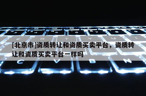 [北京市]資質轉讓和資質買賣平臺，資質轉讓和資質買賣平臺一樣嗎
