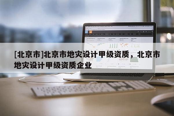 [北京市]北京市地災(zāi)設(shè)計甲級資質(zhì)，北京市地災(zāi)設(shè)計甲級資質(zhì)企業(yè)