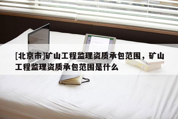 [北京市]礦山工程監理資質承包范圍，礦山工程監理資質承包范圍是什么