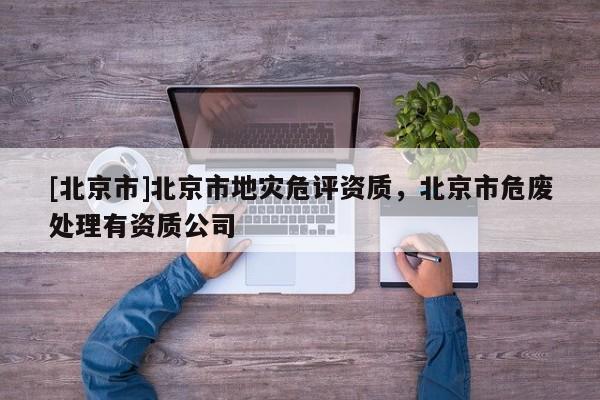 [北京市]北京市地災危評資質，北京市危廢處理有資質公司