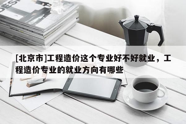 [北京市]工程造價(jià)這個(gè)專業(yè)好不好就業(yè)，工程造價(jià)專業(yè)的就業(yè)方向有哪些