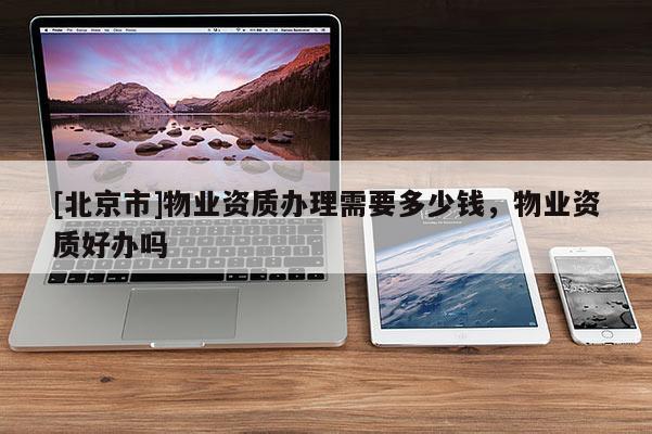 [北京市]物業(yè)資質(zhì)辦理需要多少錢，物業(yè)資質(zhì)好辦嗎
