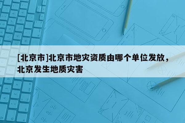 [北京市]北京市地災資質由哪個單位發放，北京發生地質災害