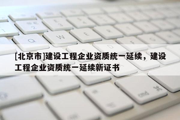 [北京市]建設(shè)工程企業(yè)資質(zhì)統(tǒng)一延續(xù)，建設(shè)工程企業(yè)資質(zhì)統(tǒng)一延續(xù)新證書