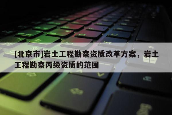 [北京市]巖土工程勘察資質(zhì)改革方案，巖土工程勘察丙級資質(zhì)的范圍