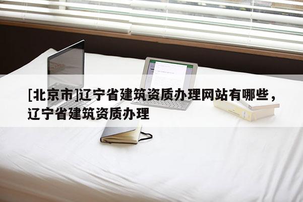 [北京市]遼寧省建筑資質辦理網站有哪些，遼寧省建筑資質辦理