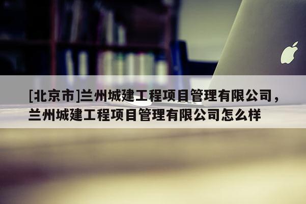 [北京市]蘭州城建工程項目管理有限公司，蘭州城建工程項目管理有限公司怎么樣