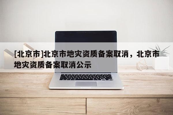 [北京市]北京市地災資質備案取消，北京市地災資質備案取消公示