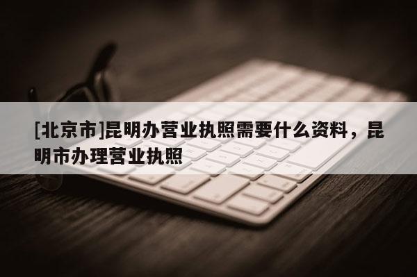 [北京市]昆明辦營業執照需要什么資料，昆明市辦理營業執照