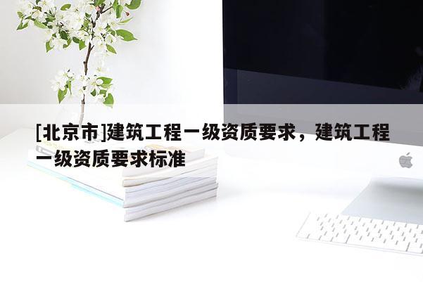 [北京市]建筑工程一級(jí)資質(zhì)要求，建筑工程一級(jí)資質(zhì)要求標(biāo)準(zhǔn)