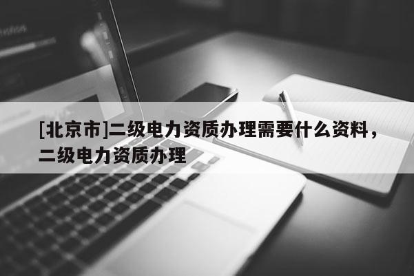 [北京市]二級(jí)電力資質(zhì)辦理需要什么資料，二級(jí)電力資質(zhì)辦理