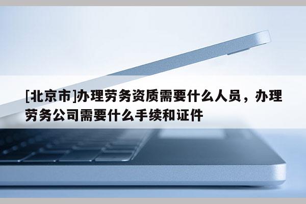 [北京市]辦理勞務資質需要什么人員，辦理勞務公司需要什么手續和證件