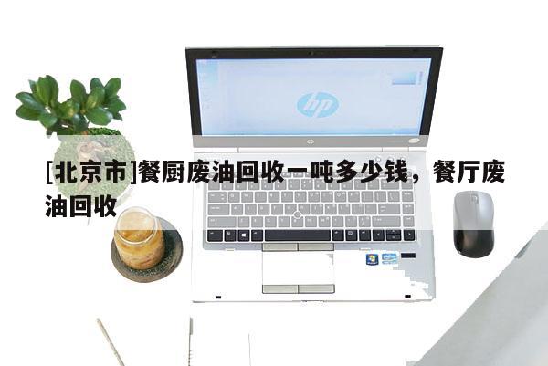 [北京市]餐廚廢油回收一噸多少錢，餐廳廢油回收