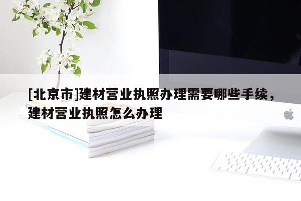 [北京市]建材營業執照辦理需要哪些手續，建材營業執照怎么辦理