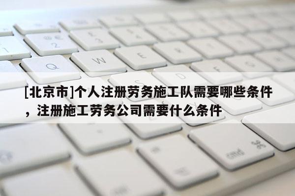 [北京市]個人注冊勞務施工隊需要哪些條件，注冊施工勞務公司需要什么條件
