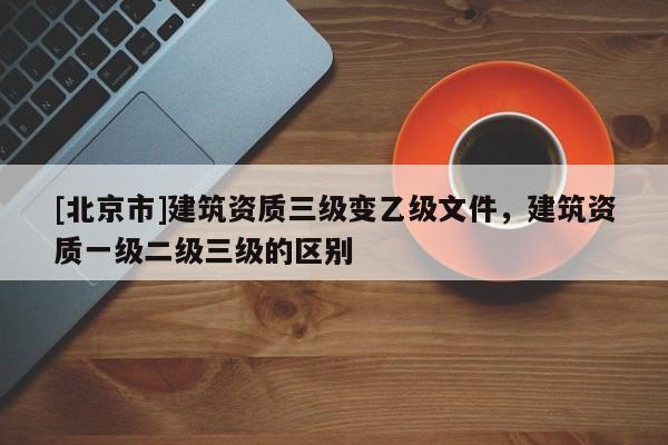 [北京市]建筑資質三級變乙級文件，建筑資質一級二級三級的區別
