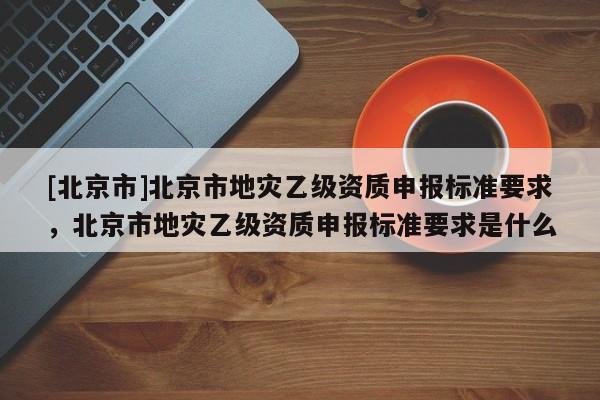 [北京市]北京市地災乙級資質申報標準要求，北京市地災乙級資質申報標準要求是什么