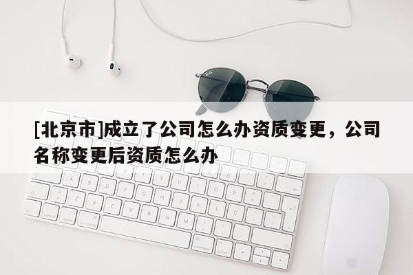 [北京市]成立了公司怎么辦資質變更，公司名稱變更后資質怎么辦