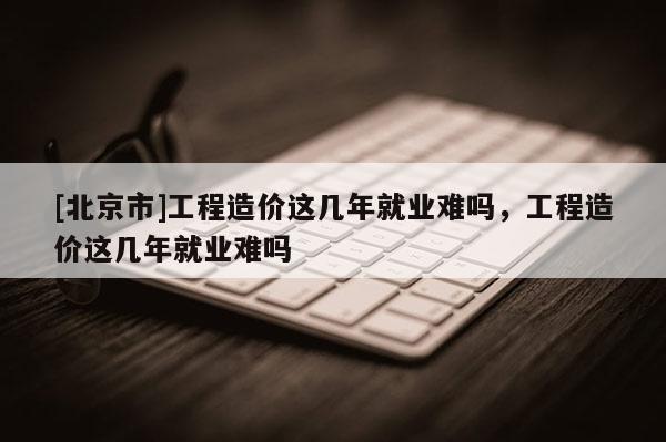 [北京市]工程造價這幾年就業難嗎，工程造價這幾年就業難嗎