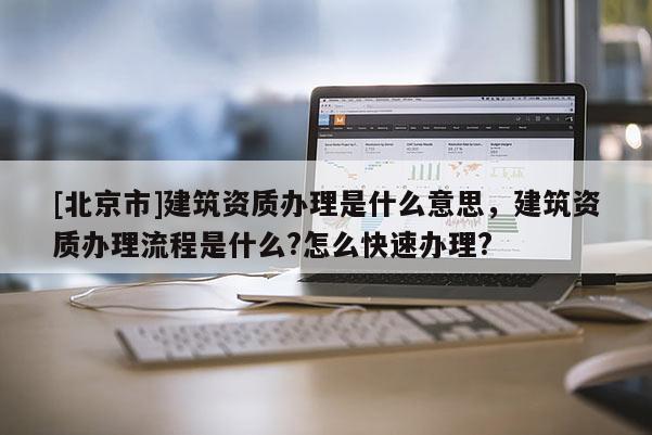 [北京市]建筑資質辦理是什么意思，建筑資質辦理流程是什么?怎么快速辦理?
