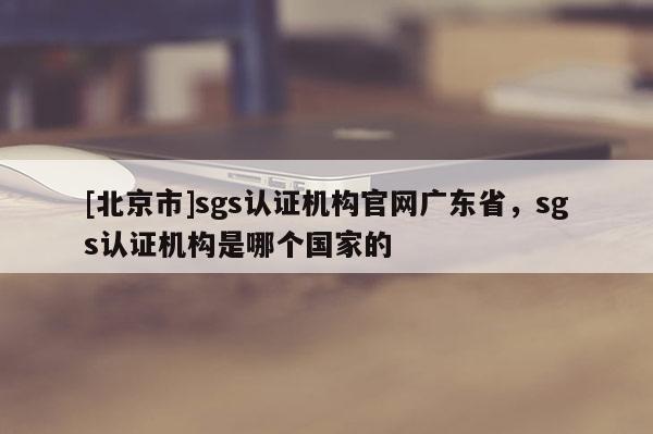 [北京市]sgs認證機構官網(wǎng)廣東省，sgs認證機構是哪個國家的