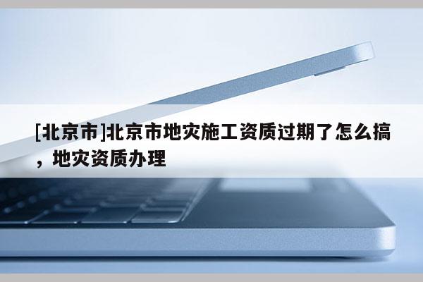 [北京市]北京市地災施工資質過期了怎么搞，地災資質辦理