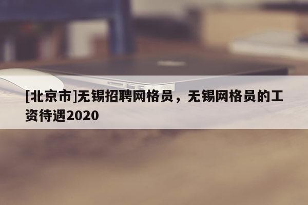 [北京市]無錫招聘網格員，無錫網格員的工資待遇2020