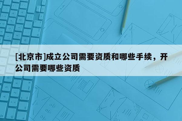 [北京市]成立公司需要資質和哪些手續(xù)，開公司需要哪些資質