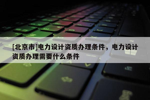 [北京市]電力設計資質辦理條件，電力設計資質辦理需要什么條件